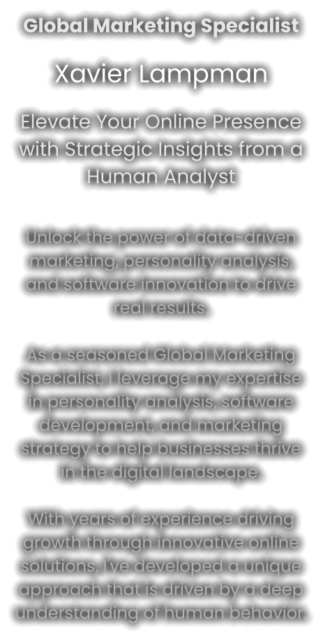 Global Marketing Specialist Xavier Lampman Elevate Your Online Presence with Strategic Insights from a Human Analyst   Unlock the power of data-driven marketing, personality analysis, and software innovation to drive real results.As a seasoned Global Marketing Specialist, I leverage my expertise in personality analysis, software development, and marketing strategy to help businesses thrive in the digital landscape.With years of experience driving growth through innovative online solutions, I've developed a unique approach that is driven by a deep understanding of human behavior.