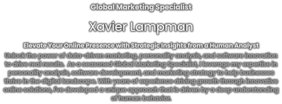 Global Marketing Specialist Xavier Lampman Elevate Your Online Presence with Strategic Insights from a Human Analyst Unlock the power of data-driven marketing, personality analysis, and software innovation to drive real results.  As a seasoned Global Marketing Specialist, I leverage my expertise in personality analysis, software development, and marketing strategy to help businesses thrive in the digital landscape. With years of experience driving growth through innovative online solutions, I've developed a unique approach that is driven by a deep understanding of human behavior.